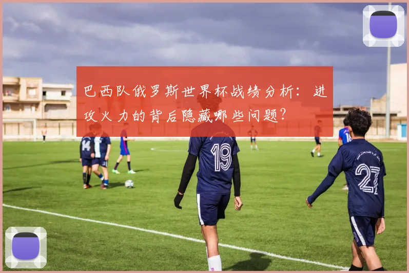 巴西队俄罗斯世界杯战绩分析：进攻火力的背后隐藏哪些问题？