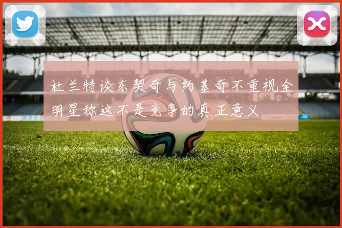 杜兰特谈东契奇与约基奇不重视全明星称这不是竞争的真正意义