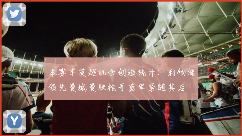 本赛季英超机会创造统计：利物浦领先曼城曼联枪手蓝军紧随其后