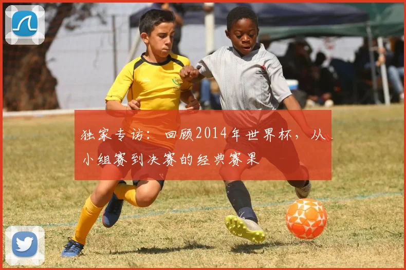 独家专访：回顾2014年世界杯，从小组赛到决赛的经典赛果