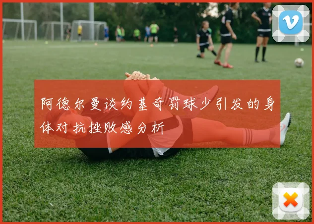 阿德尔曼谈约基奇罚球少引发的身体对抗挫败感分析