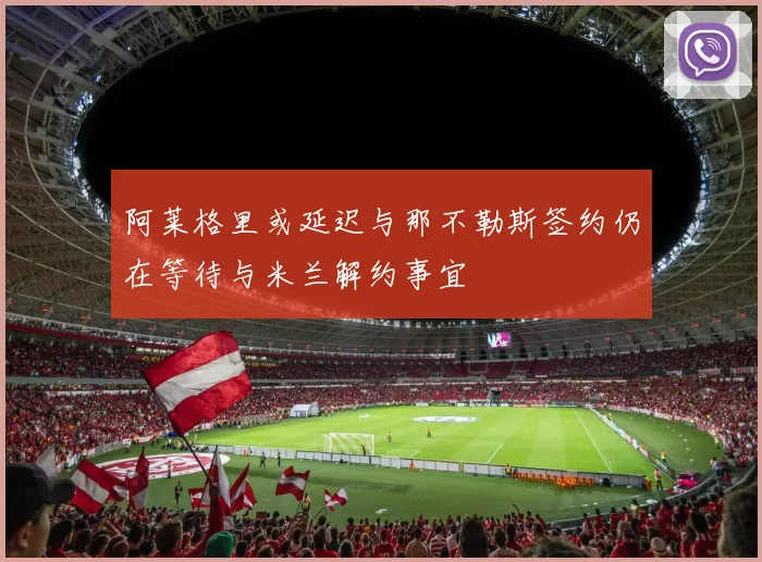 阿莱格里或延迟与那不勒斯签约仍在等待与米兰解约事宜